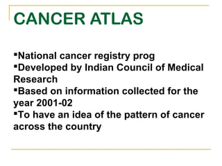 CANCER ATLAS

National cancer registry prog
Developed by Indian Council of Medical
Research
Based on information collected for the
year 2001-02
To have an idea of the pattern of cancer
across the country
 