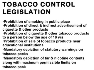 TOBACCO CONTROL
LEGISLATION
•Prohibition of smoking in public place
•Prohibition of direct & indirect advertisement of
cigarette & other products
•Prohibition of cigarette & other tobacco products
to a person below the age of 18 yrs
•Prohibition of sale of tobacco products near
educational institutions
•Mandatory depiction of statutory warnings on
tobacco packs
•Mandatory depiction of tar & nicotine contents
along with maximum permissible limits on
tobacco pack
 