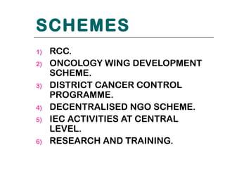 SCHEMES
1)   RCC.
2)   ONCOLOGY WING DEVELOPMENT
     SCHEME.
3)   DISTRICT CANCER CONTROL
     PROGRAMME.
4)   DECENTRALISED NGO SCHEME.
5)   IEC ACTIVITIES AT CENTRAL
     LEVEL.
6)   RESEARCH AND TRAINING.
 
