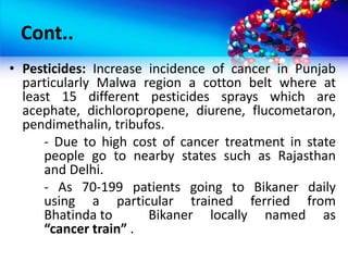 Cont..
• Pesticides: Increase incidence of cancer in Punjab
particularly Malwa region a cotton belt where at
least 15 different pesticides sprays which are
acephate, dichloropropene, diurene, flucometaron,
pendimethalin, tribufos.
- Due to high cost of cancer treatment in state
people go to nearby states such as Rajasthan
and Delhi.
- As 70-199 patients going to Bikaner daily
using a particular trained ferried from
Bhatinda to Bikaner locally named as
“cancer train” .
 