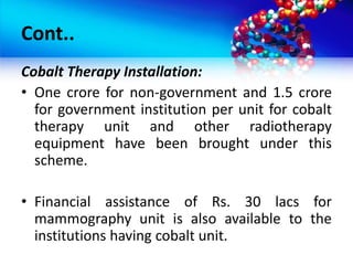 Cont..
Cobalt Therapy Installation:
• One crore for non-government and 1.5 crore
for government institution per unit for cobalt
therapy unit and other radiotherapy
equipment have been brought under this
scheme.
• Financial assistance of Rs. 30 lacs for
mammography unit is also available to the
institutions having cobalt unit.
 