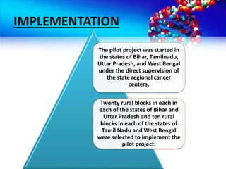 IMPLEMENTATION
The pilot project was started in
the states of Bihar, Tamilnadu,
Uttar Pradesh, and West Bengal
under the direct supervision of
the state regional cancer
centers.
Twenty rural blocks in each in
each of the states of Bihar and
Uttar Pradesh and ten rural
blocks in each of the states of
Tamil Nadu and West Bengal
were selected to implement the
pilot project.
 