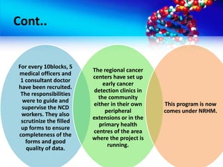 Cont..
For every 10blocks, 5
medical officers and
1 consultant doctor
have been recruited.
The responsibilities
were to guide and
supervise the NCD
workers. They also
scrutinize the filled
up forms to ensure
completeness of the
forms and good
quality of data.
The regional cancer
centers have set up
early cancer
detection clinics in
the community
either in their own
peripheral
extensions or in the
primary health
centres of the area
where the project is
running.
This program is now
comes under NRHM.
 