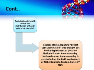 Cont..
Participation in health
Melas and
distribution of health
education material.
Postage stamp depicting “Breast
Self-Examination” was brought out
by the department of posts on
National Cancer Awareness day.
National cancer Awareness day is
celebrated on the birth anniversary
of Nobel Laureate Madam Curie, 7th
Nov.
 