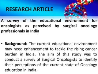 RESEARCH ARTICLE
A survey of the educational environment for
oncologists as perceived by surgical oncology
professionals in India
• Background: The current educational environment
may need enhancement to tackle the rising cancer
burden in India. The aim of this study was to
conduct a survey of Surgical Oncologists to identify
their perceptions of the current state of Oncology
education in India.
 