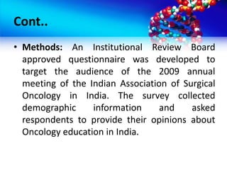 Cont..
• Methods: An Institutional Review Board
approved questionnaire was developed to
target the audience of the 2009 annual
meeting of the Indian Association of Surgical
Oncology in India. The survey collected
demographic information and asked
respondents to provide their opinions about
Oncology education in India.
 