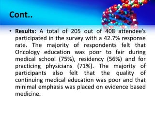 Cont..
• Results: A total of 205 out of 408 attendee’s
participated in the survey with a 42.7% response
rate. The majority of respondents felt that
Oncology education was poor to fair during
medical school (75%), residency (56%) and for
practicing physicians (71%). The majority of
participants also felt that the quality of
continuing medical education was poor and that
minimal emphasis was placed on evidence based
medicine.
 