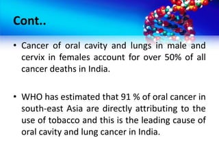 Cont..
• Cancer of oral cavity and lungs in male and
cervix in females account for over 50% of all
cancer deaths in India.
• WHO has estimated that 91 % of oral cancer in
south-east Asia are directly attributing to the
use of tobacco and this is the leading cause of
oral cavity and lung cancer in India.
 
