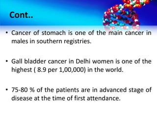Cont..
• Cancer of stomach is one of the main cancer in
males in southern registries.
• Gall bladder cancer in Delhi women is one of the
highest ( 8.9 per 1,00,000) in the world.
• 75-80 % of the patients are in advanced stage of
disease at the time of first attendance.
 