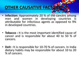 OTHER CAUSATIVE FACTORS;
• Infection: Approximately 20 % of the cancers among
men and women in developing countries is
attributable for infectious agents as opposed to 9%
in developed countries.
• Tobacco : It is the most important identified cause of
cancer and is responsible for about 40 to 50 % of
cancers.
• Deit : It is responsible for 10-70 % of cancers. In India
dietary habits may be responsible for about 10 to 20
% of cancers.
 