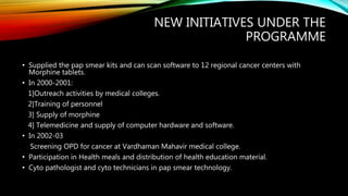 NEW INITIATIVES UNDER THE
PROGRAMME
• Supplied the pap smear kits and can scan software to 12 regional cancer centers with
Morphine tablets.
• In 2000-2001:
1]Outreach activities by medical colleges.
2]Training of personnel
3] Supply of morphine
4] Telemedicine and supply of computer hardware and software.
• In 2002-03
Screening OPD for cancer at Vardhaman Mahavir medical college.
• Participation in Health meals and distribution of health education material.
• Cyto pathologist and cyto technicians in pap smear technology.
 
