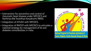 • Intervention for prevention and control of
rheumatic heart disease under NPCDCS and
Rashtriya Bal Swasthya Karyakram( RBSK)
• Integration of AYUSH with NPCDCS.
• Integration of RNTCP with NPCDCS to articulate a
national strategy for management of tb and
diabetes comorbidities in india.
 