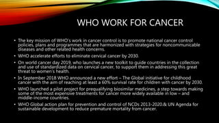 WHO WORK FOR CANCER
• The key mission of WHO’s work in cancer control is to promote national cancer control
policies, plans and programmes that are harmonized with strategies for noncommunicable
diseases and other related health concerns.
• WHO accelerate efforts to eliminate cervical cancer by 2030.
• On world cancer day 2019, who launches a new toolkit to guide countries in the collection
and use of standardized data on cervical cancer, to support them in addressing this great
threat to women’s health.
• In September 2018 WHO announced a new effort – The Global initiative for childhood
cancer with the aim of reaching at least a 60% survival rate for children with cancer by 2030.
• WHO launched a pilot project for prequalifying biosimilar medicines, a step towards making
some of the most expensive treatments for cancer more widely available in low – and
middle-income countries.
• WHO Global action plan for prevention and control of NCDs 2013-2020.& UN Agenda for
sustainable development to reduce premature mortality from cancer.
 