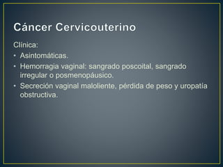 Clínica:
• Asintomáticas.
• Hemorragia vaginal: sangrado poscoital, sangrado
irregular o posmenopáusico.
• Secreción vaginal maloliente, pérdida de peso y uropatía
obstructiva.
 