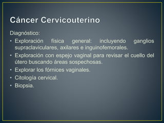 Diagnóstico:
• Exploración física general: incluyendo ganglios
supraclaviculares, axilares e inguinofemorales.
• Exploración con espejo vaginal para revisar el cuello del
útero buscando áreas sospechosas.
• Explorar los fórnices vaginales.
• Citología cervical.
• Biopsia.
 