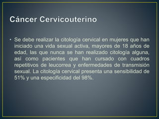 • Se debe realizar la citología cervical en mujeres que han
iniciado una vida sexual activa, mayores de 18 años de
edad, las que nunca se han realizado citología alguna,
así como pacientes que han cursado con cuadros
repetitivos de leucorrea y enfermedades de transmisión
sexual. La citología cervical presenta una sensibilidad de
51% y una especificidad del 98%.
 