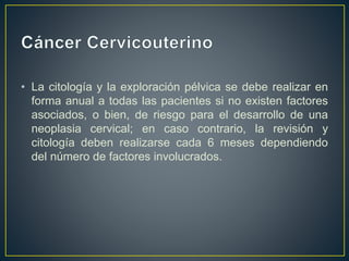 • La citología y la exploración pélvica se debe realizar en
forma anual a todas las pacientes si no existen factores
asociados, o bien, de riesgo para el desarrollo de una
neoplasia cervical; en caso contrario, la revisión y
citología deben realizarse cada 6 meses dependiendo
del número de factores involucrados.
 