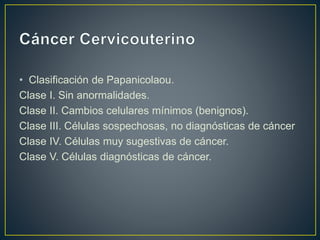 • Clasificación de Papanicolaou.
Clase I. Sin anormalidades.
Clase II. Cambios celulares mínimos (benignos).
Clase III. Células sospechosas, no diagnósticas de cáncer
Clase IV. Células muy sugestivas de cáncer.
Clase V. Células diagnósticas de cáncer.
 