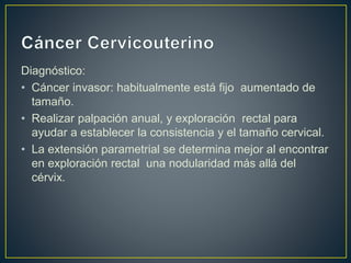 Diagnóstico:
• Cáncer invasor: habitualmente está fijo aumentado de
tamaño.
• Realizar palpación anual, y exploración rectal para
ayudar a establecer la consistencia y el tamaño cervical.
• La extensión parametrial se determina mejor al encontrar
en exploración rectal una nodularidad más allá del
cérvix.
 