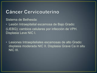 Sistema de Bethesda:
• Lesión Intraepitelial escamosa de Bajo Grado:
(LIEBG): cambios celulares por infección de VPH.
Displasia Leve NIC I.
• Lesiones Intraepiteliales escamosas de alto Grado:
displasia moderada NIC II. Displasia Grave Ca in situ
NIC III.
 