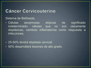 Sistema de Bethesda:
• Células escamosas atípicas de significado
indeterminado: células que no son claramente
displásicas, cambios inflamatorios como respuesta a
infecciones.
• 25-50% tendrá displasia cervical.
• 50% desarrollará lesiones de alto grado.
 