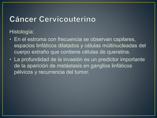 Histología:
• En el estroma con frecuencia se observan capilares,
espacios linfáticos dilatados y células múltinucleadas del
cuerpo extraño que contiene células de queratina.
• La profundidad de la invasión es un predictor importante
de la aparición de metástasis en ganglios linfáticos
pélvicos y recurrencia del tumor.
 