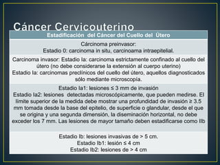 Estadificación del Cáncer del Cuello del Útero
Cárcinoma preinvasor:
Estadio 0: carcinoma in situ, carcinoama intraepitelial.
Carcinoma invasor: Estadio Ia: carcinoma estrictamente confinado al cuello del
útero (no debe considerarse la extensión al cuerpo uterino)
Estadio Ia: carcinomas preclínicos del cuello del útero, aquellos diagnosticados
sólo mediante microscopía.
Estadio Ia1: lesiones ≤ 3 mm de invasión
Estadio Ia2: lesiones detectadas microscópicamente, que pueden medirse. El
límite superior de la medida debe mostrar una profundidad de invasión ≥ 3.5
mm tomada desde la base del epitelio, de superficie o glandular, desde el que
se origina y una segunda dimensión, la diseminación horizontal, no debe
exceder los 7 mm. Las lesiones de mayor tamaño deben estadificarse como IIb
Estadio Ib: lesiones invasivas de > 5 cm.
Estadio Ib1: lesión ≤ 4 cm
Estadio Ib2: lesiones de > 4 cm
 