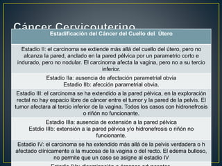 Estadificación del Cáncer del Cuello del Útero
Estadio II: el carcinoma se extiende más allá del cuello del útero, pero no
alcanza la pared, anclado en la pared pélvica por un parametrio corto e
indurado, pero no nodular. El carcinoma afecta la vagina, pero no a su tercio
inferior.
Estadio IIa: ausencia de afectación parametrial obvia
Estadio IIb: afección parametrial obvia.
Estadio III: el carcinoma se ha extendido a la pared pélvica, en la exploración
rectal no hay espacio libre de cáncer entre el tumor y la pared de la pelvis. El
tumor afectara al tercio inferior de la vagina. Todos los casos con hidronefrosis
o riñón no funcionante.
Estadio IIIa: ausencia de extensión a la pared pélvica
Estdio IIIb: extensión a la pared pélvica y/o hidronefrosis o riñón no
funcionante.
Estadio IV: el carcinoma se ha extendido más allá de la pelvis verdadera o h
afectado clínicamente a la mucosa de la vagina o del recto. El edema bulloso,
no permite que un caso se asigne al estadio IV
 