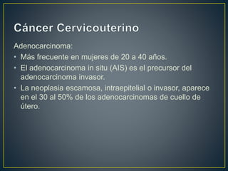 Adenocarcinoma:
• Más frecuente en mujeres de 20 a 40 años.
• El adenocarcinoma in situ (AIS) es el precursor del
adenocarcinoma invasor.
• La neoplasia escamosa, intraepitelial o invasor, aparece
en el 30 al 50% de los adenocarcinomas de cuello de
útero.
 