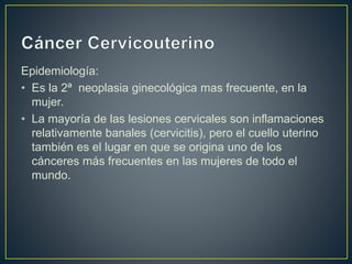 Epidemiología:
• Es la 2ª neoplasia ginecológica mas frecuente, en la
mujer.
• La mayoría de las lesiones cervicales son inflamaciones
relativamente banales (cervicitis), pero el cuello uterino
también es el lugar en que se origina uno de los
cánceres más frecuentes en las mujeres de todo el
mundo.
 