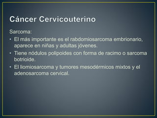 Sarcoma:
• El más importante es el rabdomiosarcoma embrionario,
aparece en niñas y adultas jóvenes.
• Tiene nódulos polipoides con forma de racimo o sarcoma
botrioide.
• El liomiosarcoma y tumores mesodérmicos mixtos y el
adenosarcoma cervical.
 