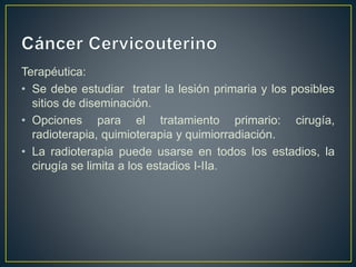 Terapéutica:
• Se debe estudiar tratar la lesión primaria y los posibles
sitios de diseminación.
• Opciones para el tratamiento primario: cirugía,
radioterapia, quimioterapia y quimiorradiación.
• La radioterapia puede usarse en todos los estadios, la
cirugía se limita a los estadios I-IIa.
 