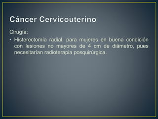 Cirugía:
• Histerectomía radial: para mujeres en buena condición
con lesiones no mayores de 4 cm de diámetro, pues
necesitarían radioterapia posquirúrgica.
 