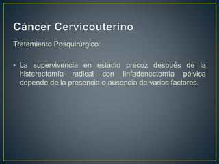 Tratamiento Posquirúrgico:
• La supervivencia en estadio precoz después de la
histerectomía radical con linfadenectomía pélvica
depende de la presencia o ausencia de varios factores.
 