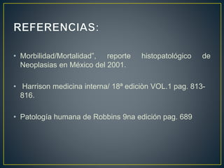 • Morbilidad/Mortalidad”, reporte histopatológico de
Neoplasias en México del 2001.
• Harrison medicina interna/ 18ª ediciòn VOL.1 pag. 813-
816.
• Patología humana de Robbins 9na edición pag. 689
 