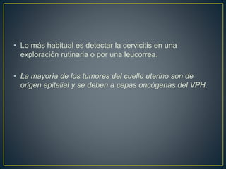 • Lo más habitual es detectar la cervicitis en una
exploración rutinaria o por una leucorrea.
• La mayoría de los tumores del cuello uterino son de
origen epitelial y se deben a cepas oncógenas del VPH.
 