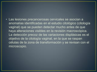 • Las lesiones precancerosas cervicales se asocian a
anomalías identificadas en el estudio citológico (citología
vaginal) que se pueden detectar mucho antes de que
haya alteraciones visibles en la revisión macroscópica.
La detección precoz de las variaciones displásicas es el
objetivo de la citología vaginal, en la que se raspan
células de la zona de transformación y se revisan con el
microscopio.
 