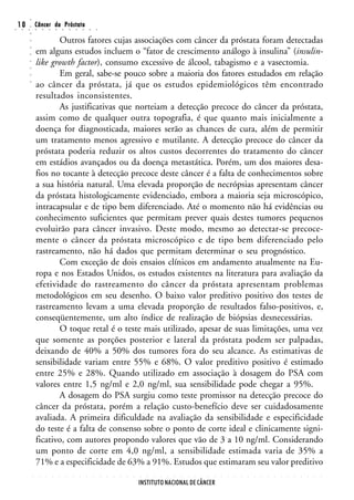 ○
○
    10
     ○   ○
         ○
         ○
                 Câncer da Próstata
                 ○       ○       ○       ○       ○       ○       ○       ○       ○       ○


                        Outros fatores cujas associações com câncer da próstata foram detectadas
         ○




                 em alguns estudos incluem o “fator de crescimento análogo à insulina” (insulin-
         ○
         ○




                 like growth factor), consumo excessivo de álcool, tabagismo e a vasectomia.
         ○
         ○




                        Em geral, sabe-se pouco sobre a maioria dos fatores estudados em relação
         ○




                 ao câncer da próstata, já que os estudos epidemiológicos têm encontrado
         ○




                 resultados inconsistentes.
                        As justificativas que norteiam a detecção precoce do câncer da próstata,
                 assim como de qualquer outra topografia, é que quanto mais inicialmente a
                 doença for diagnosticada, maiores serão as chances de cura, além de permitir
                 um tratamento menos agressivo e mutilante. A detecção precoce do câncer da
                 próstata poderia reduzir os altos custos decorrentes do tratamento do câncer
                 em estádios avançados ou da doença metastática. Porém, um dos maiores desa-
                 fios no tocante à detecção precoce deste câncer é a falta de conhecimentos sobre
                 a sua história natural. Uma elevada proporção de necrópsias apresentam câncer
                 da próstata histologicamente evidenciado, embora a maioria seja microscópico,
                 intracapsular e de tipo bem diferenciado. Até o momento não há evidências ou
                 conhecimento suficientes que permitam prever quais destes tumores pequenos
                 evoluirão para câncer invasivo. Deste modo, mesmo ao detectar-se precoce-
                 mente o câncer da próstata microscópico e de tipo bem diferenciado pelo
                 rastreamento, não há dados que permitam determinar o seu prognóstico.
                        Com exceção de dois ensaios clínicos em andamento atualmente na Eu-
                 ropa e nos Estados Unidos, os estudos existentes na literatura para avaliação da
                 efetividade do rastreamento do câncer da próstata apresentam problemas
                 metodológicos em seu desenho. O baixo valor preditivo positivo dos testes de
                 rastreamento levam a uma elevada proporção de resultados falso-positivos, e,
                 conseqüentemente, um alto índice de realização de biópsias desnecessárias.
                        O toque retal é o teste mais utilizado, apesar de suas limitações, uma vez
                 que somente as porções posterior e lateral da próstata podem ser palpadas,
                 deixando de 40% a 50% dos tumores fora do seu alcance. As estimativas de
                 sensibilidade variam entre 55% e 68%. O valor preditivo positivo é estimado
                 entre 25% e 28%. Quando utilizado em associação à dosagem do PSA com
                 valores entre 1,5 ng/ml e 2,0 ng/ml, sua sensibilidade pode chegar a 95%.
                        A dosagem do PSA surgiu como teste promissor na detecção precoce do
                 câncer da próstata, porém a relação custo-benefício deve ser cuidadosamente
                 avaliada. A primeira dificuldade na avaliação da sensibilidade e especificidade
                 do teste é a falta de consenso sobre o ponto de corte ideal e clinicamente signi-
                 ficativo, com autores propondo valores que vão de 3 a 10 ng/ml. Considerando
                 um ponto de corte em 4,0 ng/ml, a sensibilidade estimada varia de 35% a
                 71% e a especificidade de 63% a 91%. Estudos que estimaram seu valor preditivo
             ○       ○       ○       ○       ○       ○       ○       ○       ○       ○       ○   ○   ○   ○   ○   ○   ○   ○   ○   ○   ○   ○   ○   ○   ○   ○   ○   ○   ○   ○   ○   ○   ○   ○   ○   ○   ○   ○   ○   ○   ○   ○   ○   ○




                                                                                                                     INSTITUTO NACIONAL DE CÂNCER
 