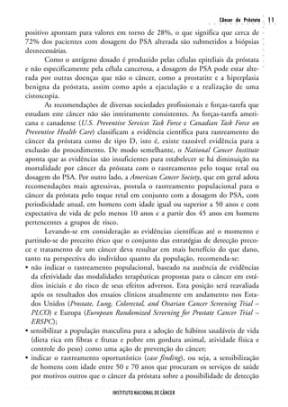 ○
                                                                                                                                                        Câncer da Próstata                                                  11




                                                                                                                                                                                                                    ○
                                                                                                                                        ○       ○       ○       ○       ○       ○       ○       ○       ○       ○       ○   ○    ○




                                                                                                                                                                                                                    ○
positivo apontam para valores em torno de 28%, o que significa que cerca de




                                                                                                                                                                                                                    ○
72% dos pacientes com dosagem do PSA alterada são submetidos a biópsias




                                                                                                                                                                                                                    ○
                                                                                                                                                                                                                    ○
desnecessárias.




                                                                                                                                                                                                                    ○
                                                                                                                                                                                                                    ○
       Como o antígeno dosado é produzido pelas células epiteliais da próstata




                                                                                                                                                                                                                    ○
e não especificamente pela célula cancerosa, a dosagem do PSA pode estar alte-




                                                                                                                                                                                                                    ○
rada por outras doenças que não o câncer, como a prostatite e a hiperplasia
benigna da próstata, assim como após a ejaculação e a realização de uma
cistoscopia.
       As recomendações de diversas sociedades profissionais e forças-tarefa que
estudam este câncer não são inteiramente consistentes. As forças-tarefa ameri-
cana e canadense (U.S. Preventive Services Task Force e Canadian Task Force on
Preventive Health Care) classificam a evidência científica para rastreamento do
câncer da próstata como de tipo D, isto é, existe razoável evidência para a
exclusão do procedimento. De modo semelhante, o National Cancer Institute
aponta que as evidências são insuficientes para estabelecer se há diminuição na
mortalidade por câncer da próstata com o rastreamento pelo toque retal ou
dosagem do PSA. Por outro lado, a American Cancer Society, que em geral adota
recomendações mais agressivas, postula o rastreamento populacional para o
câncer da próstata pelo toque retal em conjunto com a dosagem do PSA, com
periodicidade anual, em homens com idade igual ou superior a 50 anos e com
expectativa de vida de pelo menos 10 anos e a partir dos 45 anos em homens
pertencentes a grupos de risco.
       Levando-se em consideração as evidências científicas até o momento e
partindo-se do preceito ético que o conjunto das estratégias de detecção preco-
ce e tratamento de um câncer deva resultar em mais benefício do que dano,
tanto na perspectiva do indivíduo quanto da população, recomenda-se:
• não indicar o rastreamento populacional, baseado na ausência de evidências
  da efetividade das modalidades terapêuticas propostas para o câncer em está-
  dios iniciais e do risco de seus efeitos adversos. Esta posição será reavaliada
  após os resultados dos ensaios clínicos atualmente em andamento nos Esta-
  dos Unidos (Prostate, Lung, Colorectal, and Ovarian Cancer Screening Trial –
  PLCO) e Europa (European Randomized Screening for Prostate Cancer Trial –
  ERSPC);
• sensibilizar a população masculina para a adoção de hábitos saudáveis de vida
  (dieta rica em fibras e frutas e pobre em gordura animal, atividade física e
  controle do peso) como uma ação de prevenção do câncer;
• indicar o rastreamento oportunístico (case finding), ou seja, a sensibilização
  de homens com idade entre 50 e 70 anos que procuram os serviços de saúde
  por motivos outros que o câncer da próstata sobre a possibilidade de detecção
○   ○   ○   ○   ○   ○   ○   ○   ○   ○   ○   ○   ○   ○   ○   ○   ○   ○   ○   ○   ○   ○   ○   ○   ○   ○   ○   ○   ○   ○   ○   ○   ○   ○       ○       ○       ○       ○       ○       ○       ○       ○       ○       ○




                                                                INSTITUTO NACIONAL DE CÂNCER
 