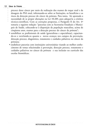 ○
○
    12
     ○   ○
         ○
         ○
                 Câncer da Próstata
                 ○       ○       ○       ○       ○       ○       ○       ○       ○       ○


                   precoce deste câncer por meio da realização dos exames do toque retal e da
         ○




                   dosagem do PSA total, informando-os sobre as limitações, os benefícios e os
         ○
         ○




                   riscos da detecção precoce do câncer da próstata. Para tanto, foi apontada a
         ○
         ○




                   necessidade de se propor alterações na Lei 10.289, para adequá-la a critérios
         ○




                   técnico-científicos. Com as correções propostas, o Parágrafo II do Art. 4º
         ○




                   tomaria a seguinte redação: “parcerias com as Secretarias Estaduais e Munici-
                   pais de Saúde, colocando-se à disposição da população masculina, acima de
                   cinqüenta anos, exames para a detecção precoce do câncer da próstata”;
                 • sensibilizar os profissionais de saúde (generalistas e especialistas), capacitan-
                   do-os e reciclando-os quanto a novos avanços nos campos da prevenção,
                   detecção precoce, diagnóstico, tratamento e cuidados paliativos no câncer da
                   próstata;
                 • estabelecer parcerias com instituições universitárias visando ao melhor conhe-
                   cimento de temas relacionados à prevenção, detecção precoce, tratamento e
                   cuidados paliativos no câncer da próstata e sua inclusão no currículo das
                   escolas biomédicas.




             ○       ○       ○       ○       ○       ○       ○       ○       ○       ○       ○   ○   ○   ○   ○   ○   ○   ○   ○   ○   ○   ○   ○   ○   ○   ○   ○   ○   ○   ○   ○   ○   ○   ○   ○   ○   ○   ○   ○   ○   ○   ○   ○   ○




                                                                                                                     INSTITUTO NACIONAL DE CÂNCER
 
