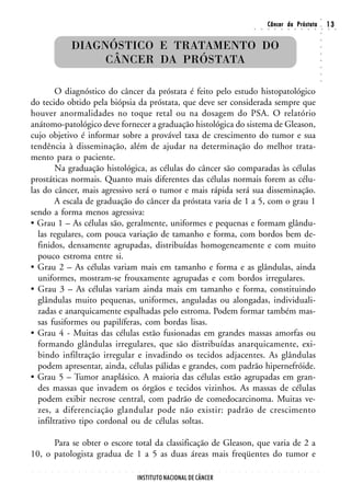 ○
                                                                                                                                                        Câncer da Próstata                                                  13




                                                                                                                                                                                                                    ○
                                                                                                                                        ○       ○       ○       ○       ○       ○       ○       ○       ○       ○       ○   ○    ○




                                                                                                                                                                                                                    ○
                        DIAGNÓSTICO E TRATAMENTO DO




                                                                                                                                                                                                                    ○
                                                                                                                                                                                                                    ○
                             CÂNCER DA PRÓSTATA




                                                                                                                                                                                                                    ○
                                                                                                                                                                                                                    ○
                                                                                                                                                                                                                    ○
                                                                                                                                                                                                                    ○
                                                                                                                                                                                                                    ○
        O diagnóstico do câncer da próstata é feito pelo estudo histopatológico
do tecido obtido pela biópsia da próstata, que deve ser considerada sempre que
houver anormalidades no toque retal ou na dosagem do PSA. O relatório
anátomo-patológico deve fornecer a graduação histológica do sistema de Gleason,
cujo objetivo é informar sobre a provável taxa de crescimento do tumor e sua
tendência à disseminação, além de ajudar na determinação do melhor trata-
mento para o paciente.
        Na graduação histológica, as células do câncer são comparadas às células
prostáticas normais. Quanto mais diferentes das células normais forem as célu-
las do câncer, mais agressivo será o tumor e mais rápida será sua disseminação.
        A escala de graduação do câncer da próstata varia de 1 a 5, com o grau 1
sendo a forma menos agressiva:
• Grau 1 – As células são, geralmente, uniformes e pequenas e formam glându-
  las regulares, com pouca variação de tamanho e forma, com bordos bem de-
  finidos, densamente agrupadas, distribuídas homogeneamente e com muito
  pouco estroma entre si.
• Grau 2 – As células variam mais em tamanho e forma e as glândulas, ainda
  uniformes, mostram-se frouxamente agrupadas e com bordos irregulares.
• Grau 3 – As células variam ainda mais em tamanho e forma, constituindo
  glândulas muito pequenas, uniformes, anguladas ou alongadas, individuali-
  zadas e anarquicamente espalhadas pelo estroma. Podem formar também mas-
  sas fusiformes ou papilíferas, com bordas lisas.
• Grau 4 - Muitas das células estão fusionadas em grandes massas amorfas ou
  formando glândulas irregulares, que são distribuídas anarquicamente, exi-
  bindo infiltração irregular e invadindo os tecidos adjacentes. As glândulas
  podem apresentar, ainda, células pálidas e grandes, com padrão hipernefróide.
• Grau 5 – Tumor anaplásico. A maioria das células estão agrupadas em gran-
  des massas que invadem os órgãos e tecidos vizinhos. As massas de células
  podem exibir necrose central, com padrão de comedocarcinoma. Muitas ve-
  zes, a diferenciação glandular pode não existir: padrão de crescimento
  infiltrativo tipo cordonal ou de células soltas.

      Para se obter o escore total da classificação de Gleason, que varia de 2 a
10, o patologista gradua de 1 a 5 as duas áreas mais freqüentes do tumor e
○   ○   ○   ○   ○   ○   ○   ○   ○   ○   ○   ○   ○   ○   ○   ○   ○   ○   ○   ○   ○   ○   ○   ○   ○   ○   ○   ○   ○   ○   ○   ○   ○   ○       ○       ○       ○       ○       ○       ○       ○       ○       ○       ○




                                                                INSTITUTO NACIONAL DE CÂNCER
 