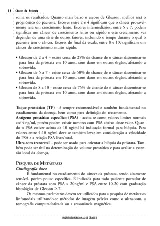 ○
○
    14
     ○   ○
         ○
         ○
                 Câncer da Próstata
                 ○       ○       ○       ○       ○       ○       ○       ○       ○       ○


                 soma os resultados. Quanto mais baixo o escore de Gleason, melhor será o
         ○




                 prognóstico do paciente. Escores entre 2 e 4 significam que o câncer provavel-
         ○
         ○




                 mente terá um crescimento lento. Escores intermediários, entre 5 e 7, podem
         ○
         ○




                 significar um câncer de crescimento lento ou rápido e este crescimento vai
         ○




                 depender de uma série de outros fatores, incluindo o tempo durante o qual o
         ○




                 paciente tem o câncer. Escores do final da escala, entre 8 e 10, significam um
                 câncer de crescimento muito rápido.

                 • Gleason de 2 a 4 – existe cerca de 25% de chance de o câncer disseminar-se
                   para fora da próstata em 10 anos, com dano em outros órgãos, afetando a
                   sobrevida.
                 • Gleason de 5 a 7 - existe cerca de 50% de chance de o câncer disseminar-se
                   para fora da próstata em 10 anos, com dano em outros órgãos, afetando a
                   sobrevida.
                 • Gleason de 8 a 10 - existe cerca de 75% de chance de o câncer disseminar-se
                   para fora da próstata em 10 anos, com dano em outros órgãos, afetando a
                   sobrevida.

                 Toque prostático (TP) - é sempre recomendável e também fundamental no
                 estadiamento da doença, bem como para definição do tratamento.
                 Antígeno prostático específico (PSA) - aceita-se como valores limites normais
                 até 4 ng/ml, porém podem existir tumores com PSA abaixo deste valor. Quan-
                 do o PSA estiver acima de 10 ng/ml há indicação formal para biópsia. Para
                 valores entre 4-10 ng/ml deve-se também levar em consideração a velocidade
                 do PSA e a relação PSA livre/total.
                 Ultra-som transretal – pode ser usado para orientar a biópsia da próstata. Tam-
                 bém pode ser útil na determinação do volume prostático e para avaliar a exten-
                 são local da doença.

                 PESQUISA DE METÁSTASES
                 Cintilografia óssea
                        É fundamental no estadiamento do câncer da próstata, sendo altamente
                 sensível, porém pouco específica. É indicada para todo paciente portador de
                 câncer da próstata com PSA > 20ng/ml e PSA entre 10-20 com graduação
                 histológica de Gleason ≥ 7.
                        Os mesmos parâmetros devem ser utilizados para a pesquisa de metástases
                 linfonodais utilizando-se métodos de imagem pélvica como o ultra-som, a
                 tomografia computadorizada ou a ressonância magnética.

             ○       ○       ○       ○       ○       ○       ○       ○       ○       ○       ○   ○   ○   ○   ○   ○   ○   ○   ○   ○   ○   ○   ○   ○   ○   ○   ○   ○   ○   ○   ○   ○   ○   ○   ○   ○   ○   ○   ○   ○   ○   ○   ○   ○




                                                                                                                     INSTITUTO NACIONAL DE CÂNCER
 