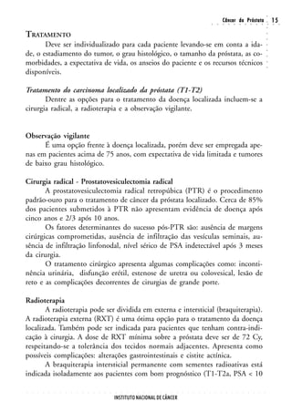 ○
                                                                                                                                                        Câncer da Próstata                                                  15




                                                                                                                                                                                                                    ○
                                                                                                                                        ○       ○       ○       ○       ○       ○       ○       ○       ○       ○       ○   ○    ○




                                                                                                                                                                                                                    ○
TRATAMENTO




                                                                                                                                                                                                                    ○
                                                                                                                                                                                                                    ○
       Deve ser individualizado para cada paciente levando-se em conta a ida-




                                                                                                                                                                                                                    ○
de, o estadiamento do tumor, o grau histológico, o tamanho da próstata, as co-




                                                                                                                                                                                                                    ○
                                                                                                                                                                                                                    ○
morbidades, a expectativa de vida, os anseios do paciente e os recursos técnicos




                                                                                                                                                                                                                    ○
                                                                                                                                                                                                                    ○
disponíveis.

Tratamento do carcinoma localizado da próstata (T1-T2)
       Dentre as opções para o tratamento da doença localizada incluem-se a
cirurgia radical, a radioterapia e a observação vigilante.


Observação vigilante
      É uma opção frente à doença localizada, porém deve ser empregada ape-
nas em pacientes acima de 75 anos, com expectativa de vida limitada e tumores
de baixo grau histológico.

Cirurgia radical - Prostatovesiculectomia radical
       A prostatovesiculectomia radical retropúbica (PTR) é o procedimento
padrão-ouro para o tratamento de câncer da próstata localizado. Cerca de 85%
dos pacientes submetidos à PTR não apresentam evidência de doença após
cinco anos e 2/3 após 10 anos.
       Os fatores determinantes do sucesso pós-PTR são: ausência de margens
cirúrgicas comprometidas, ausência de infiltração das vesículas seminais, au-
sência de infiltração linfonodal, nível sérico de PSA indetectável após 3 meses
da cirurgia.
       O tratamento cirúrgico apresenta algumas complicações como: inconti-
nência urinária, disfunção erétil, estenose de uretra ou colovesical, lesão de
reto e as complicações decorrentes de cirurgias de grande porte.

Radioterapia
       A radioterapia pode ser dividida em externa e intersticial (braquiterapia).
A radioterapia externa (RXT) é uma ótima opção para o tratamento da doença
localizada. Também pode ser indicada para pacientes que tenham contra-indi-
cação à cirurgia. A dose de RXT mínima sobre a próstata deve ser de 72 Cy,
respeitando-se a tolerância dos tecidos normais adjacentes. Apresenta como
possíveis complicações: alterações gastrointestinais e cistite actínica.
       A braquiterapia intersticial permanente com sementes radioativas está
indicada isoladamente aos pacientes com bom prognóstico (T1-T2a, PSA < 10

○   ○   ○   ○   ○   ○   ○   ○   ○   ○   ○   ○   ○   ○   ○   ○   ○   ○   ○   ○   ○   ○   ○   ○   ○   ○   ○   ○   ○   ○   ○   ○   ○   ○       ○       ○       ○       ○       ○       ○       ○       ○       ○       ○




                                                                INSTITUTO NACIONAL DE CÂNCER
 