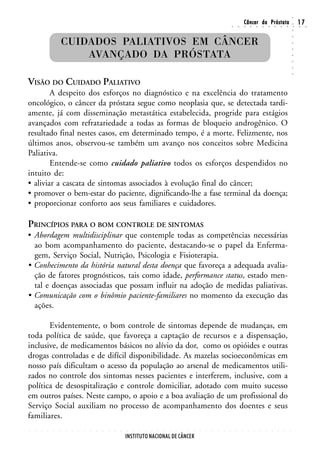 ○
                                                                                                                                                        Câncer da Próstata                                                  17




                                                                                                                                                                                                                    ○
                                                                                                                                        ○       ○       ○       ○       ○       ○       ○       ○       ○       ○       ○   ○    ○




                                                                                                                                                                                                                    ○
                        CUIDADOS PALIATIVOS EM CÂNCER




                                                                                                                                                                                                                    ○
                                                                                                                                                                                                                    ○
                            AVANÇADO DA PRÓSTATA




                                                                                                                                                                                                                    ○
                                                                                                                                                                                                                    ○
                                                                                                                                                                                                                    ○
                                                                                                                                                                                                                    ○
                                                                                                                                                                                                                    ○
VISÃO DO CUIDADO PALIATIVO
        A despeito dos esforços no diagnóstico e na excelência do tratamento
oncológico, o câncer da próstata segue como neoplasia que, se detectada tardi-
amente, já com disseminação metastática estabelecida, progride para estágios
avançados com refratariedade a todas as formas de bloqueio androgênico. O
resultado final nestes casos, em determinado tempo, é a morte. Felizmente, nos
últimos anos, observou-se também um avanço nos conceitos sobre Medicina
Paliativa.
        Entende-se como cuidado paliativo todos os esforços despendidos no
intuito de:
• aliviar a cascata de sintomas associados à evolução final do câncer;
• promover o bem-estar do paciente, dignificando-lhe a fase terminal da doença;
• proporcionar conforto aos seus familiares e cuidadores.

PRINCÍPIOS PARA O BOM CONTROLE DE SINTOMAS
• Abordagem multidisciplinar que contemple todas as competências necessárias
  ao bom acompanhamento do paciente, destacando-se o papel da Enferma-
  gem, Serviço Social, Nutrição, Psicologia e Fisioterapia.
• Conhecimento da história natural desta doença que favoreça a adequada avalia-
  ção de fatores prognósticos, tais como idade, performance status, estado men-
  tal e doenças associadas que possam influir na adoção de medidas paliativas.
• Comunicação com o binômio paciente-familiares no momento da execução das
  ações.

       Evidentemente, o bom controle de sintomas depende de mudanças, em
toda política de saúde, que favoreça a captação de recursos e a dispensação,
inclusive, de medicamentos básicos no alívio da dor, como os opióides e outras
drogas controladas e de difícil disponibilidade. As mazelas socioeconômicas em
nosso país dificultam o acesso da população ao arsenal de medicamentos utili-
zados no controle dos sintomas nesses pacientes e interferem, inclusive, com a
política de desospitalização e controle domiciliar, adotado com muito sucesso
em outros países. Neste campo, o apoio e a boa avaliação de um profissional do
Serviço Social auxiliam no processo de acompanhamento dos doentes e seus
familiares.
○   ○   ○   ○   ○   ○   ○   ○   ○   ○   ○   ○   ○   ○   ○   ○   ○   ○   ○   ○   ○   ○   ○   ○   ○   ○   ○   ○   ○   ○   ○   ○   ○   ○       ○       ○       ○       ○       ○       ○       ○       ○       ○       ○




                                                                INSTITUTO NACIONAL DE CÂNCER
 