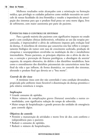 ○
○
    18
     ○   ○
         ○
         ○
                 Câncer da Próstata
                 ○       ○       ○       ○       ○       ○       ○       ○       ○       ○



                        Melhores resultados serão alcançados com a otimização na formação
         ○
         ○




                 médica, que privilegie os cuidados paliativos como módulo necessário no currí-
         ○




                 culo de nossas faculdades da área biomédica e ressalte a importância da anteci-
         ○
         ○




                 pação dos sintomas para que o produto final possa ser uma morte digna, livre
         ○




                 de sofrimento, com maior autonomia por parte do paciente.
         ○




                 CONDUTAS PARA O CONTROLE DE SINTOMAS
                        Para a grande maioria dos pacientes com significativo impacto no estado
                 geral e com condições clínicas desfavoráveis, refratárias ao uso das terapias pre-
                 conizadas, é imprescindível o alívio do sofrimento imposto pela evolução letal
                 da doença. A miscelânea de sintomas que caracteriza esta fase reflete o compor-
                 tamento biológico do tumor com taxa de crescimento acelerado, produção de
                 citoquinas e neuropeptidases envolvidas na modulação da dor e metabolismo
                 intermediário. Nestes pacientes, os principais objetivos são o alívio da dor ós-
                 sea, a correção e prevenção de fraturas patológicas, a abordagem da astenia/
                 caquexia, da uropatia obstrutiva, do delírio e dos distúrbios metabólicos, bem
                 como o entendimento dos distúrbios psicossociais tão característicos nesta fase
                 final da vida e que influem, de forma dramática, no controle dos sintomas,
                 alterando o produto final que deveria ser a “boa morte”.

                 Controle da dor óssea
                        A metástase óssea com dor não controlada é uma condição devastadora,
                 propiciada pelo ambiente ósseo favorável à disseminação da doença prostática e
                 pela relativa resistência à terapia.

                 Implicações
                 • Grande consumo de opióides.
                 • Maior número de complicações graves (fraturas) associadas a outras co-
                   morbidades, com significativa redução do tempo de sobrevida.
                 • Maior tempo de hospitalização e grande procura das unidades de emergência
                   para controle álgico.

                 Objetivos do controle
                 • Permitir a manutenção de atividades e morte livre de dor, com conforto e
                   independência para o paciente.
                 • Reduzir o consumo de opióides.
                 • Reduzir o número de hospitalizações.

             ○       ○       ○       ○       ○       ○       ○       ○       ○       ○       ○   ○   ○   ○   ○   ○   ○   ○   ○   ○   ○   ○   ○   ○   ○   ○   ○   ○   ○   ○   ○   ○   ○   ○   ○   ○   ○   ○   ○   ○   ○   ○   ○   ○




                                                                                                                     INSTITUTO NACIONAL DE CÂNCER
 