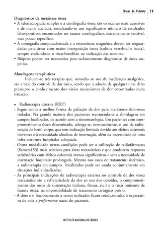 ○
                                                                                                                                                        Câncer da Próstata                                                  19




                                                                                                                                                                                                                    ○
                                                                                                                                        ○       ○       ○       ○       ○       ○       ○       ○       ○       ○       ○   ○    ○




                                                                                                                                                                                                                    ○
Diagnóstico da metástase óssea




                                                                                                                                                                                                                    ○
• A telerradiografia simples e a cintilografia óssea são os exames mais acessíveis




                                                                                                                                                                                                                    ○
                                                                                                                                                                                                                    ○
  e de maior acurácia, ressaltando-se um significativo número de resultados




                                                                                                                                                                                                                    ○
                                                                                                                                                                                                                    ○
  falso-positivos encontrados no exame cintilográfico, extremamente sensível,




                                                                                                                                                                                                                    ○
  mas pouco específico.




                                                                                                                                                                                                                    ○
• A tomografia computadorizada e a ressonância magnética devem ser resguar-
  dadas para áreas com maior interposição óssea (coluna vertebral e bacia),
  sempre avaliando-se o risco-benefício na indicação das mesmas.
• Biópsias podem ser necessárias para esclarecimento diagnóstico de áreas sus-
  peitas.

Abordagens terapêuticas
       Incluem-se três terapias que, somadas ao uso de medicação analgésica,
são a base do controle da dor óssea, sendo que a adoção de qualquer uma delas
pressupõe o conhecimento dos vários mecanismos de dor encontrados nesta
situação.

      Radioterapia externa (RXT)
-   Segue como a melhor forma de paliação da dor para metástases dolorosas
    isoladas. Na grande maioria dos pacientes recomenda-se a abordagem em
    campos localizados, de acordo com a sintomatologia. Em pacientes com com-
    prometimento ósseo disseminado, advoga-se, eventualmente, o uso da radio-
    terapia de hemi-corpo, que tem indicação limitada devido aos efeitos colaterais
    inerentes e à necessidade absoluta de internação, além da necessidade de uma
    infra-estrutura hospitalar adequada.
-   Outra modalidade nestas condições pode ser a utilização de radiofármacos
    (Samara153) mais seletivos para áreas metastáticas e que produzem respostas
    satisfatórias com efeitos colaterais menos significativos e sem a necessidade de
    internação hospitalar prolongada. Mesmo nos casos de tratamento sistêmico,
    a radioterapia em campos localizados pode ser usada conjuntamente em
    situações individualizadas.
-   As principais indicações de radioterapia externa no controle de dor óssea
    metastática são a refratariedade da dor ao uso dos opióides, o comprometi-
    mento dos ossos de sustentação (coluna, fêmur, etc.) e o risco iminente de
    fratura óssea, na impossibilidade de tratamento cirúrgico prévio.
-   A dose e o fracionamento a serem utilizados ficam condicionados à expectati-
    va de vida e performance status do paciente.


○   ○   ○   ○   ○   ○   ○   ○   ○   ○   ○   ○   ○   ○   ○   ○   ○   ○   ○   ○   ○   ○   ○   ○   ○   ○   ○   ○   ○   ○   ○   ○   ○   ○       ○       ○       ○       ○       ○       ○       ○       ○       ○       ○




                                                                INSTITUTO NACIONAL DE CÂNCER
 