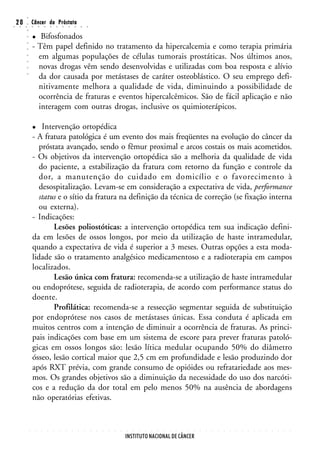 ○
○
    20
     ○   ○
         ○
         ○
                 Câncer da Próstata
                 ○       ○       ○       ○       ○       ○       ○       ○       ○       ○


                    Bifosfonados
         ○




                 - Têm papel definido no tratamento da hipercalcemia e como terapia primária
         ○
         ○




                   em algumas populações de células tumorais prostáticas. Nos últimos anos,
         ○
         ○




                   novas drogas vêm sendo desenvolvidas e utilizadas com boa resposta e alívio
         ○




                   da dor causada por metástases de caráter osteoblástico. O seu emprego defi-
         ○




                   nitivamente melhora a qualidade de vida, diminuindo a possibilidade de
                   ocorrência de fraturas e eventos hipercalcêmicos. São de fácil aplicação e não
                   interagem com outras drogas, inclusive os quimioterápicos.

                     Intervenção ortopédica
                 - A fratura patológica é um evento dos mais freqüentes na evolução do câncer da
                    próstata avançado, sendo o fêmur proximal e arcos costais os mais acometidos.
                 - Os objetivos da intervenção ortopédica são a melhoria da qualidade de vida
                    do paciente, a estabilização da fratura com retorno da função e controle da
                    dor, a manutenção do cuidado em domicílio e o favorecimento à
                    desospitalização. Levam-se em consideração a expectativa de vida, performance
                    status e o sítio da fratura na definição da técnica de correção (se fixação interna
                    ou externa).
                 - Indicações:
                         Lesões poliostóticas: a intervenção ortopédica tem sua indicação defini-
                 da em lesões de ossos longos, por meio da utilização de haste intramedular,
                 quando a expectativa de vida é superior a 3 meses. Outras opções a esta moda-
                 lidade são o tratamento analgésico medicamentoso e a radioterapia em campos
                 localizados.
                         Lesão única com fratura: recomenda-se a utilização de haste intramedular
                 ou endoprótese, seguida de radioterapia, de acordo com performance status do
                 doente.
                         Profilática: recomenda-se a ressecção segmentar seguida de substituição
                 por endoprótese nos casos de metástases únicas. Essa conduta é aplicada em
                 muitos centros com a intenção de diminuir a ocorrência de fraturas. As princi-
                 pais indicações com base em um sistema de escore para prever fraturas patoló-
                 gicas em ossos longos são: lesão lítica medular ocupando 50% do diâmetro
                 ósseo, lesão cortical maior que 2,5 cm em profundidade e lesão produzindo dor
                 após RXT prévia, com grande consumo de opióides ou refratariedade aos mes-
                 mos. Os grandes objetivos são a diminuição da necessidade do uso dos narcóti-
                 cos e a redução da dor total em pelo menos 50% na ausência de abordagens
                 não operatórias efetivas.


             ○       ○       ○       ○       ○       ○       ○       ○       ○       ○       ○   ○   ○   ○   ○   ○   ○   ○   ○   ○   ○   ○   ○   ○   ○   ○   ○   ○   ○   ○   ○   ○   ○   ○   ○   ○   ○   ○   ○   ○   ○   ○   ○   ○




                                                                                                                     INSTITUTO NACIONAL DE CÂNCER
 