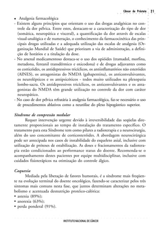 ○
                                                                                                                                                        Câncer da Próstata                                                  21




                                                                                                                                                                                                                    ○
                                                                                                                                        ○       ○       ○       ○       ○       ○       ○       ○       ○       ○       ○   ○    ○




                                                                                                                                                                                                                    ○
   Analgesia farmacológica




                                                                                                                                                                                                                    ○
- Existem alguns princípios que orientam o uso das drogas analgésicas no con-




                                                                                                                                                                                                                    ○
                                                                                                                                                                                                                    ○
  trole da dor pélvica. Entre estes, destacam-se a caracterização do tipo de dor




                                                                                                                                                                                                                    ○
                                                                                                                                                                                                                    ○
  (somática, neuropática e visceral), a quantificação da dor através de escalas




                                                                                                                                                                                                                    ○
  visual-analógica e de numeração, o conhecimento da farmacocinética das prin-




                                                                                                                                                                                                                    ○
  cipais drogas utilizadas e a adequada utilização das escalas de analgesia (Or-
  ganização Mundial de Saúde) que priorizam a via de administração, a defini-
  ção de horários e a titulação da dose.
- No arsenal medicamentoso destaca-se o uso dos opióides (tramadol, morfina,
  metadona, fentanil transdérmico e oxicodona) e de drogas adjuvantes como
  os corticóides, os antidepressivos tricíclicos, os antiinflamatórios não esteróides
  (AINES), os antagonistas do NMDA (gabapentina), os anticonvulsivantes,
  os neurolépticos e os antipsicóticos - todos muito utilizados na plexopatia
  lombo-sacra. Os antidepressivos tricíclicos, os anticonvulsivantes e os anta-
  gonistas do NMDA têm grande utilização no controle da dor com caráter
  neuropático.
- No caso de dor pélvica refratária à analgesia farmacológica, faz-se necessário o uso
  de procedimentos ablativos como a neurólise do plexo hipogástrico superior.

Síndrome de compressão medular
        Requer intervenção urgente devido à irreversibilidade das seqüelas dire-
tamente proporcionais ao tempo de instalação do tratamento específico. O
tratamento para esta Síndrome tem como pilares a radioterapia e a neurocirurgia,
além do uso concomitante de corticosteróides. A abordagem neurocirúrgica
pode ser antecipada nos casos de instabilidade do esqueleto axial, inclusive com
utilização de próteses de estabilização. As doses e fracionamentos da radiotera-
pia estão condicionados ao performance status do doente. Recomenda-se o
acompanhamento destes pacientes por equipe multidisciplinar, inclusive com
cuidados fisioterápicos na otimização do controle álgico.

Caquexia
       Mediada pela liberação de fatores humorais, é a síndrome mais freqüen-
te na evolução terminal do doente oncológico, fazendo-se caracterizar pelos três
sintomas mais comuns nesta fase, que juntos determinam alterações no meta-
bolismo e acentuada desnutrição protéico-calórica:
• astenia (89%);
• anorexia (63%);
• perda ponderal (91%).

○   ○   ○   ○   ○   ○   ○   ○   ○   ○   ○   ○   ○   ○   ○   ○   ○   ○   ○   ○   ○   ○   ○   ○   ○   ○   ○   ○   ○   ○   ○   ○   ○   ○       ○       ○       ○       ○       ○       ○       ○       ○       ○       ○




                                                                INSTITUTO NACIONAL DE CÂNCER
 