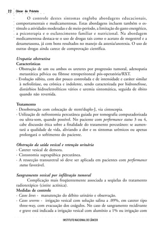 ○
○
    22
     ○   ○
         ○
         ○
                 Câncer da Próstata
                 ○       ○       ○       ○       ○       ○       ○       ○       ○       ○


                        O controle destes sintomas engloba abordagens educacionais,
         ○




                 comportamentais e medicamentosas. Estas abordagens incluem também o es-
         ○
         ○




                 tímulo a atividades moderadas e de meio-período, a limitação do gasto energético,
         ○
         ○




                 a psicoterapia e o esclarecimento familiar e nutricional. Na abordagem
         ○




                 medicamentosa destaca-se o uso de drogas tais como o acetato de megestrol e a
         ○




                 dexametasona, já com bons resultados no manejo da astenia/anorexia. O uso de
                 outras drogas ainda carece de comprovação científica.

                 Uropatia obstrutiva
                 Características
                 · Obstrução de um ou ambos os ureteres por progressão tumoral, adenopatia
                   metastática pélvica ou fibrose retroperitoneal pós-operatória/RXT.
                 · Evolução súbita, com dor pouco controlada e de intensidade e caráter similar
                   à nefrolitíase, ou crônica e indolente, sendo caracterizada por hidronefrose,
                   distúrbios hidroeletrolíticos vários e uremia sintomática, seguida de óbito
                   quando não revertida.

                 Tratamento
                 · Desobstrução com colocação de stent/duplo-J, via cistoscopia.
                 · Utilização de nefrostomia percutânea guiada por tomografia computadorizada
                   ou ultra-som, quando possível. No paciente com performance status 3 ou 4,
                   cabe discussão ética sobre a finalidade do tratamento percutâneo: se aumen-
                   tará a qualidade de vida, aliviando a dor e os sintomas urêmicos ou apenas
                   prolongará o sofrimento do paciente.

                 Obstrução da saída vesical e retenção urinária
                 · Cateter vesical de demora.
                 · Cistostomia suprapúbica percutânea.
                 · A ressecção transuretral só deve ser aplicada em pacientes com performance
                   status favorável.

                 Sangramento vesical por infiltração tumoral
                        Complicação mais freqüentemente associada a seqüelas do tratamento
                 radioterápico (cistite actínica).
                 Medidas de controle
                 · Casos leves - manutenção do débito urinário e observação.
                 · Casos severos - irrigação vesical com solução salina a .09%, em cateter tipo
                   three-way, com evacuação dos coágulos. No caso de sangramento recidivante
                   e grave está indicada a irrigação vesical com alumínio a 1% ou irrigação com
             ○       ○       ○       ○       ○       ○       ○       ○       ○       ○       ○   ○   ○   ○   ○   ○   ○   ○   ○   ○   ○   ○   ○   ○   ○   ○   ○   ○   ○   ○   ○   ○   ○   ○   ○   ○   ○   ○   ○   ○   ○   ○   ○   ○




                                                                                                                     INSTITUTO NACIONAL DE CÂNCER
 