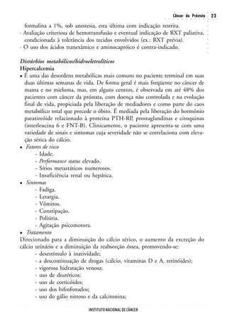 ○
                                                                                                                                                        Câncer da Próstata                                                  23




                                                                                                                                                                                                                    ○
                                                                                                                                        ○       ○       ○       ○       ○       ○       ○       ○       ○       ○       ○   ○    ○




                                                                                                                                                                                                                    ○
  formalina a 1%, sob anestesia, esta última com indicação restrita.




                                                                                                                                                                                                                    ○
· Avaliação criteriosa de hemotransfusão e eventual indicação de RXT paliativa,




                                                                                                                                                                                                                    ○
                                                                                                                                                                                                                    ○
  condicionada à tolerância dos tecidos envolvidos (ex.: RXT prévia).




                                                                                                                                                                                                                    ○
                                                                                                                                                                                                                    ○
· O uso dos ácidos tranexâmico e aminocapróico é contra-indicado.




                                                                                                                                                                                                                    ○
                                                                                                                                                                                                                    ○
Distúrbios metabólicos/hidroeletrolíticos
Hipercalcemia
  É uma das desordens metabólicas mais comuns no paciente terminal em suas
  duas últimas semanas de vida. De forma geral é mais freqüente no câncer de
  mama e no mieloma, mas, em alguns centros, é observada em até 48% dos
  pacientes com câncer da próstata, com doença não controlada e na evolução
  final de vida, propiciada pela liberação de mediadores e como parte do caos
  metabólico total que precede o óbito. É mediada pela liberação do hormônio
  paratireóide relacionado à proteína PTH-RP, prostaglandinas e citoquinas
  (interleucina 6 e FNT-B). Clinicamente, o paciente apresenta-se com uma
  variedade de sinais e sintomas cuja severidade não se correlaciona com eleva-
  ção sérica do cálcio.
   Fatores de risco
       - Idade.
       - Performance status elevado.
       - Sítios metastáticos numerosos.
       - Insuficiência renal ou hepática.
   Sintomas
       - Fadiga.
       - Letargia.
       - Vômitos.
       - Constipação.
       - Poliúria.
       - Agitação psicomotora.
   Tratamento
Direcionado para a diminuição do cálcio sérico, o aumento da excreção do
cálcio urinário e a diminuição da reabsorção óssea, promovendo-se:
       - desestímulo à inatividade;
       - a descontinuação de drogas (cálcio, vitaminas D e A, retinóides);
       - vigorosa hidratação venosa;
       - uso de diuréticos;
       - uso de corticóides;
       - uso dos bifosfonados;
       - uso do gálio nitroso e da calcitonina;
○   ○   ○   ○   ○   ○   ○   ○   ○   ○   ○   ○   ○   ○   ○   ○   ○   ○   ○   ○   ○   ○   ○   ○   ○   ○   ○   ○   ○   ○   ○   ○   ○   ○       ○       ○       ○       ○       ○       ○       ○       ○       ○       ○




                                                                INSTITUTO NACIONAL DE CÂNCER
 
